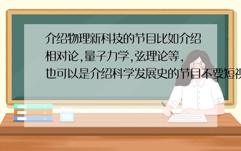 介绍物理新科技的节目比如介绍相对论,量子力学,弦理论等,也可以是介绍科学发展史的节目不要短视频,至少要三十分钟以上的,最后是一个栏目,而不是单独的一两个!