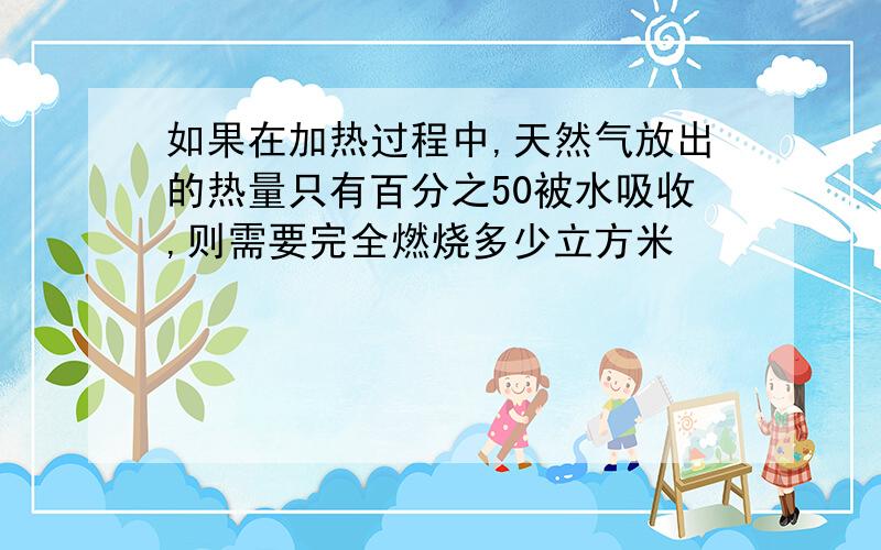 如果在加热过程中,天然气放出的热量只有百分之50被水吸收,则需要完全燃烧多少立方米