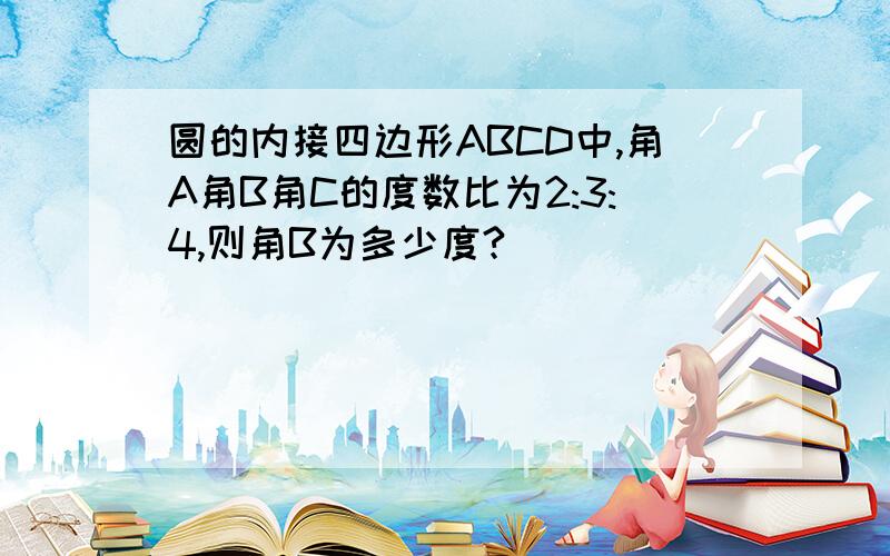 圆的内接四边形ABCD中,角A角B角C的度数比为2:3:4,则角B为多少度?