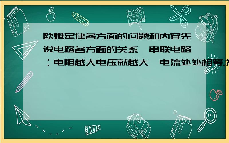 欧姆定律各方面的问题和内容先说电路各方面的关系,串联电路：电阻越大电压就越大,电流处处相等.并联电路：电阻越大电流就越小,电压处处相等.（串联电路：正比分压.并联电路：反比分