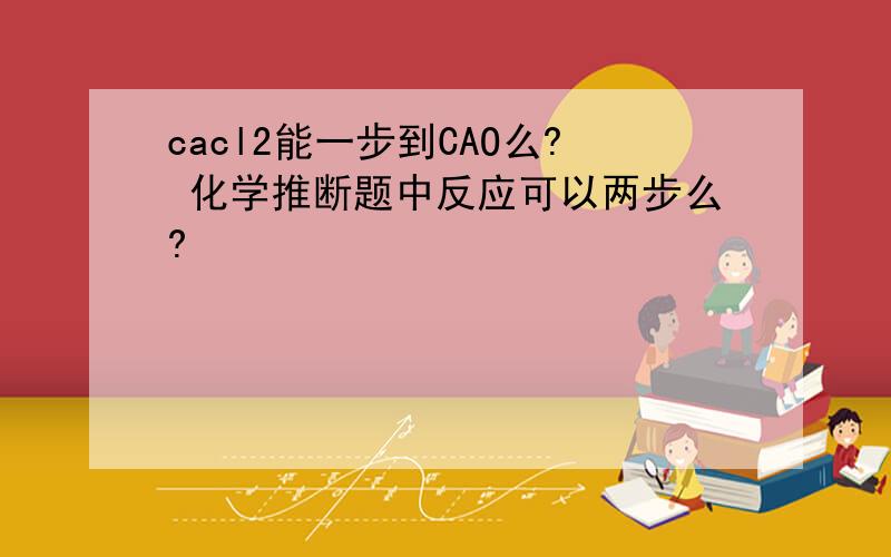 cacl2能一步到CAO么? 化学推断题中反应可以两步么?