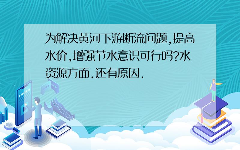 为解决黄河下游断流问题,提高水价,增强节水意识可行吗?水资源方面.还有原因.