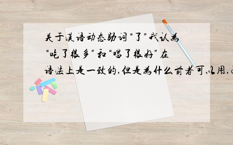 关于汉语动态助词“了”我认为“吃了很多”和“唱了很好”在语法上是一致的,但是为什么前者可以用,而后者不可以?