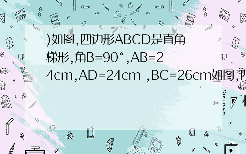 )如图,四边形ABCD是直角梯形,角B=90°,AB=24cm,AD=24cm ,BC=26cm如图,四边形ABCD是直角梯形,角B=90°,AB=24cm,AD=24cm ,BC=26cm.点P从A出发,以1cm/s的速度向点D运动：点Q从点C同时出发,以3cm/s的速度向B运动.其中