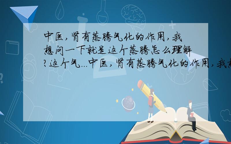 中医,肾有蒸腾气化的作用,我想问一下就是这个蒸腾怎么理解?这个气...中医,肾有蒸腾气化的作用,我想问一下就是这个蒸腾怎么理解?这个气化就是理解是气的气化作用,还是变成气呢?