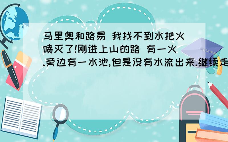 马里奥和路易 我找不到水把火喷灭了!刚进上山的路 有一火.旁边有一水池,但是没有水流出来.继续走.看到一水池.和一火,喝水把火灭了.没地方可走了啊?第1个火也扑不灭 喝了水不能跳 回不