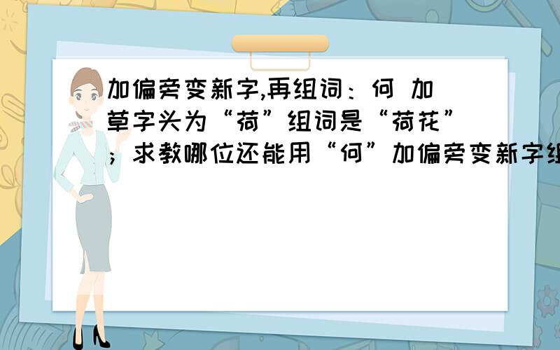 加偏旁变新字,再组词：何 加草字头为“荷”组词是“荷花”；求教哪位还能用“何”加偏旁变新字组词