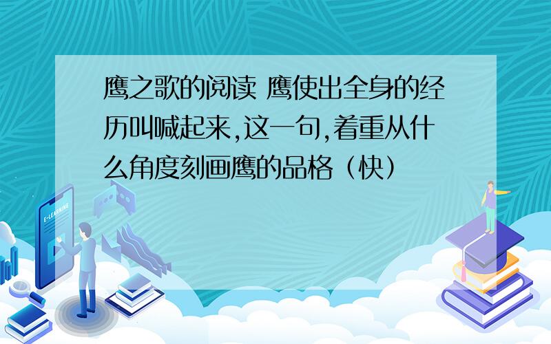 鹰之歌的阅读 鹰使出全身的经历叫喊起来,这一句,着重从什么角度刻画鹰的品格（快）