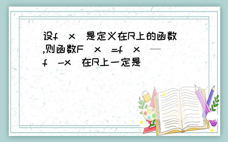 设f（x）是定义在R上的函数,则函数F（x）=f（x）—f（-x）在R上一定是