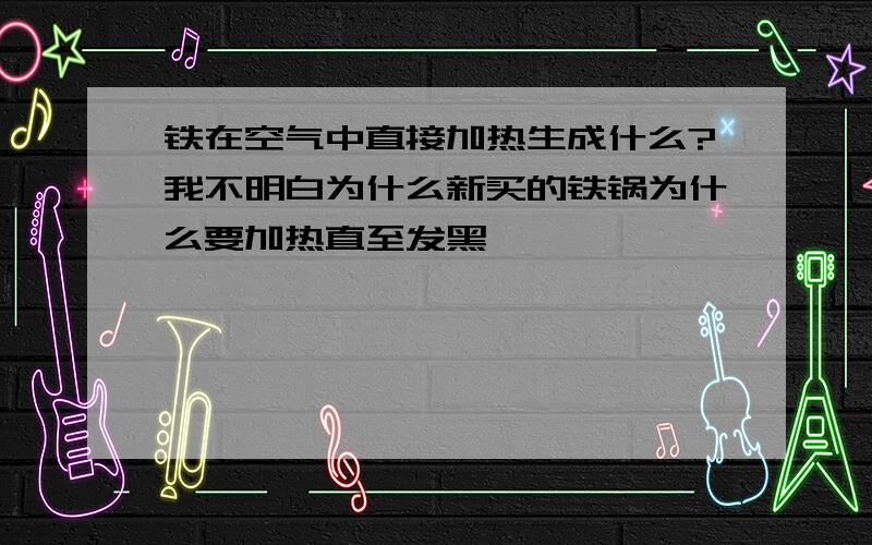 铁在空气中直接加热生成什么?我不明白为什么新买的铁锅为什么要加热直至发黑