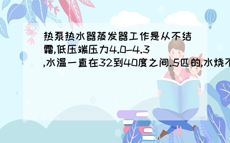 热泵热水器蒸发器工作是从不结霜,低压端压力4.0-4.3,水温一直在32到40度之间.5匹的,水烧不热是怎么回压缩机电流7.8--8.6之间浮动,是电磁膨胀阀.请问低压压力正常吗?水为什么烧不到50度呢?（