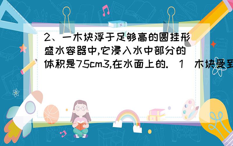 2、一木块浮于足够高的圆挂形盛水容器中,它浸入水中部分的体积是75cm3,在水面上的.(1)木块受到的浮力；(2)木块的密度3、密度为0.9×103kg/m3质量为8.1千克石蜡,（1）放入足量水中,石蜡受到的