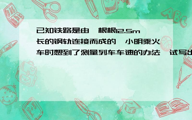 已知铁路是由一根根12.5m长的钢轨连接而成的,小明乘火车时想到了测量列车车速的办法,试写出其实验步骤方法及测定的物理量和公式我急死了,就差最后一题写完作业啊