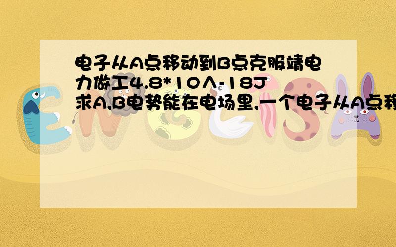 电子从A点移动到B点克服靖电力做工4.8*10∧-18J求A,B电势能在电场里,一个电子从A点移动到B点,电子克服静电力做功4.8×10∧-18J,已知B点电势为-110V,求电子在A点,B点的电势能及A点电势φA?