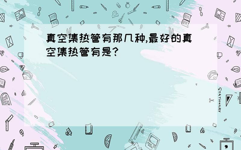 真空集热管有那几种,最好的真空集热管有是?