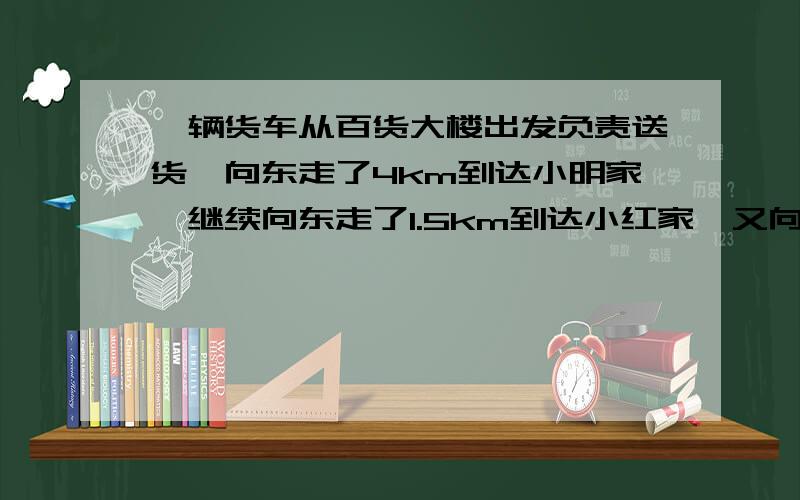 一辆货车从百货大楼出发负责送货,向东走了4km到达小明家,继续向东走了1.5km到达小红家,又向西走了10km到达小刚家,最后回到白货大楼.（1）以百货大楼为原点,向东的方向为正方向,用1个单位