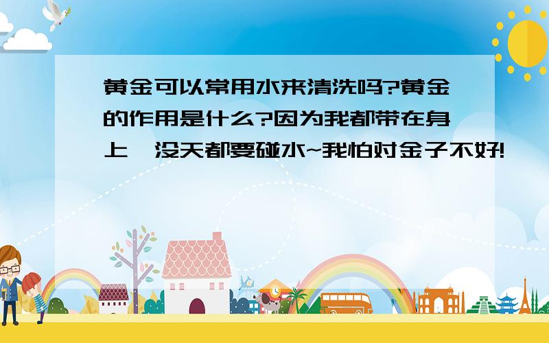 黄金可以常用水来清洗吗?黄金的作用是什么?因为我都带在身上`没天都要碰水~我怕对金子不好!