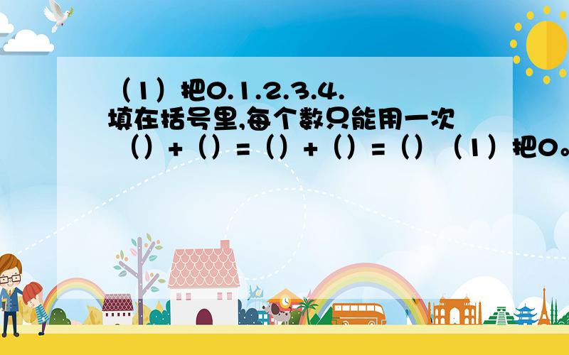 （1）把0.1.2.3.4.填在括号里,每个数只能用一次 （）+（）=（）+（）=（）（1）把0。5填在括号里，每个数只能用一次 （）+（）=（）+（）=（）5=（）+（）5=（）+（）+（）5=（）+（）+（）+（