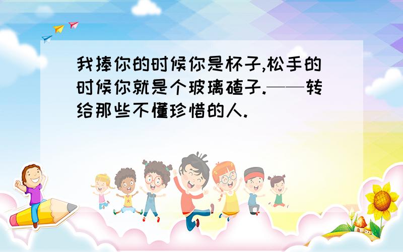 我捧你的时候你是杯子,松手的时候你就是个玻璃碴子.——转给那些不懂珍惜的人.