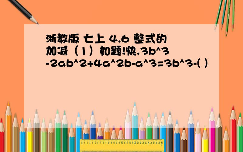 浙教版 七上 4.6 整式的加减（1）如题!快.3b^3-2ab^2+4a^2b-a^3=3b^3-( )