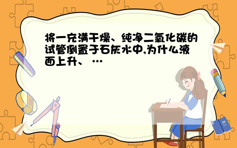 将一充满干燥、纯净二氧化碳的试管倒置于石灰水中,为什么液面上升、 …