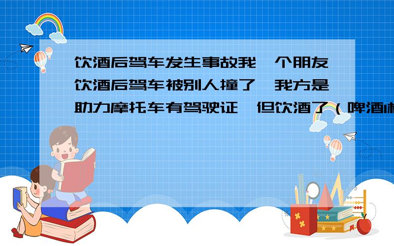 饮酒后驾车发生事故我一个朋友饮酒后驾车被别人撞了,我方是助力摩托车有驾驶证,但饮酒了（啤酒1杯,血液检验结果还没出）.对方刹车不好使、超速,我方只是饮酒,请问我方是否负全部责任