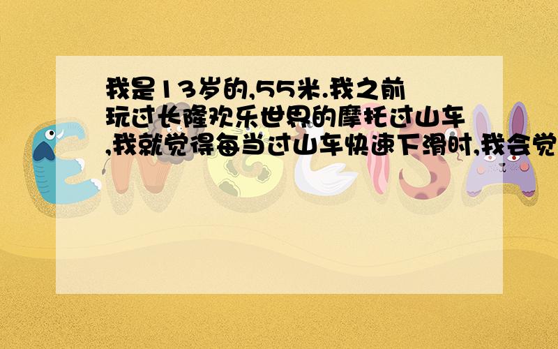 我是13岁的,55米.我之前玩过长隆欢乐世界的摩托过山车,我就觉得每当过山车快速下滑时,我会觉得不舒服,好像膀胱那里受很大刺激.像我这种情况我适宜玩垂直过山车吗?