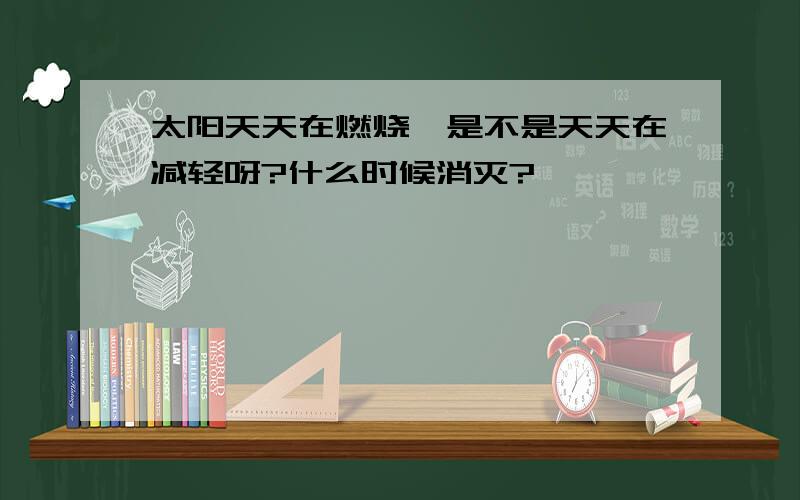 太阳天天在燃烧,是不是天天在减轻呀?什么时候消灭?