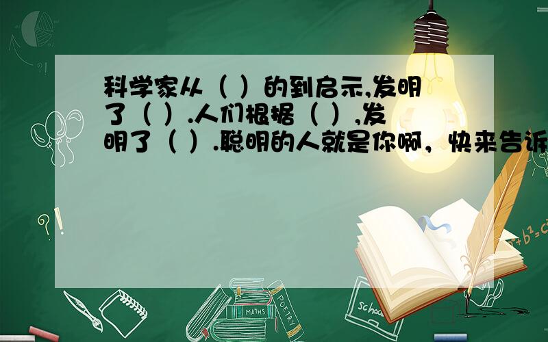 科学家从（ ）的到启示,发明了（ ）.人们根据（ ）,发明了（ ）.聪明的人就是你啊，快来告诉我们答案。