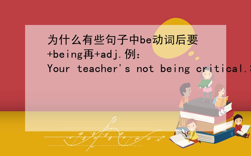 为什么有些句子中be动词后要+being再+adj.例：Your teacher's not being critical.She just wants you to do your best.这句句子中,critical前为什么要有being?critical(adj.)是挑剔的,爱批评的意思.既然是形容词,句子为