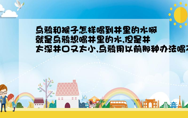 乌鸦和猴子怎样喝到井里的水啊就是乌鸦想喝井里的水,但是井太深井口又太小,乌鸦用以前那种办法喝不到,这时猴子过来了,它们或是它怎样帮乌鸦喝到水的?