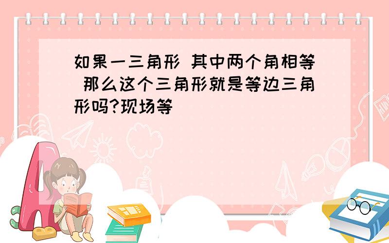 如果一三角形 其中两个角相等 那么这个三角形就是等边三角形吗?现场等