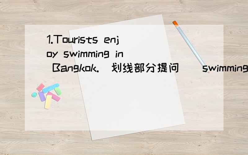 1.Tourists enjoy swimming in Bangkok.(划线部分提问)（swimming）______ do tourists enjoy ______ in Bangkok?2.The students enjoy playing football.(划线部分提问)（playing football）______ do the students enjoy _____?