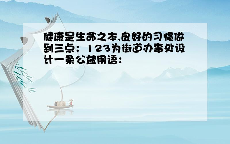 健康是生命之本,良好的习惯做到三点：123为街道办事处设计一条公益用语：