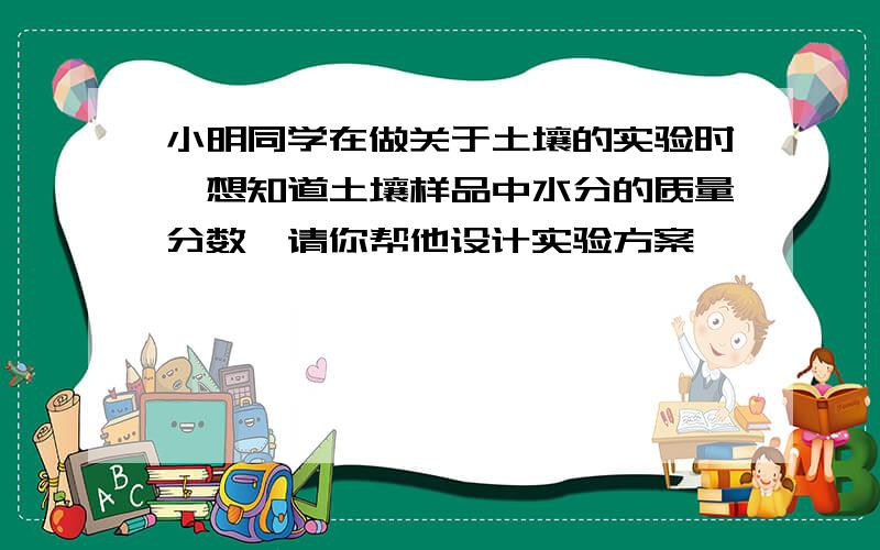 小明同学在做关于土壤的实验时,想知道土壤样品中水分的质量分数,请你帮他设计实验方案