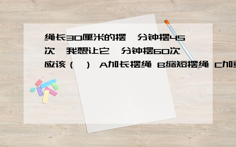 绳长30厘米的摆一分钟摆45次,我想让它一分钟摆60次,应该（ ） A加长摆绳 B缩短摆绳 C加重摆绳 D减少幅度第一个回答的就采纳-