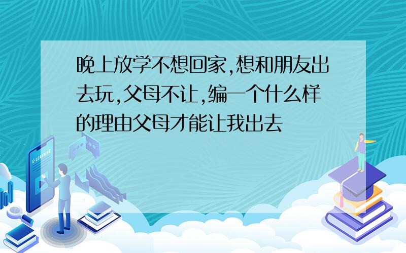 晚上放学不想回家,想和朋友出去玩,父母不让,编一个什么样的理由父母才能让我出去