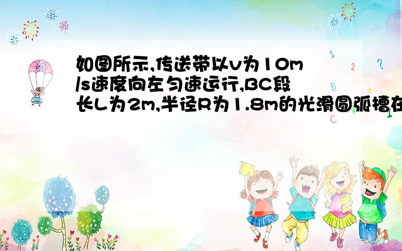 如图所示,传送带以v为10m/s速度向左匀速运行,BC段长L为2m,半径R为1.8m的光滑圆弧槽在B点与水平传送带相切.质量m为0.2kg的小滑块与传送带间的动摩擦因数μ为0.5,g取10m/s2,不计小滑块通过连接处