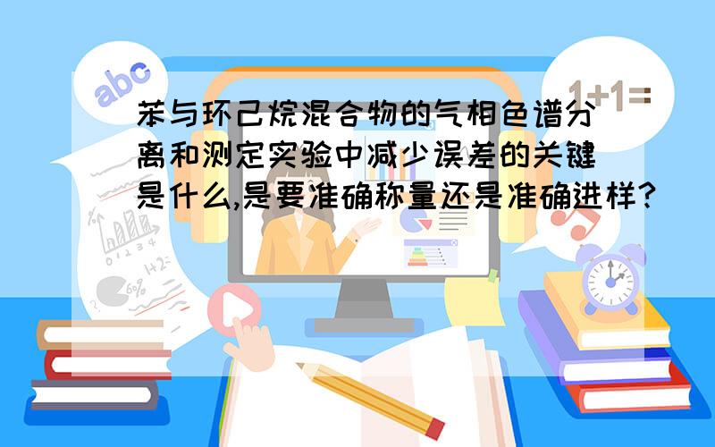 苯与环己烷混合物的气相色谱分离和测定实验中减少误差的关键是什么,是要准确称量还是准确进样?