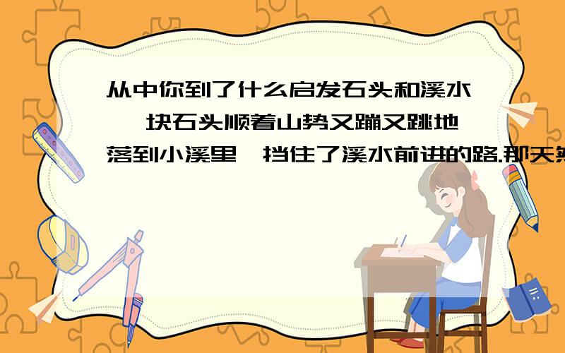 从中你到了什么启发石头和溪水 一块石头顺着山势又蹦又跳地落到小溪里,挡住了溪水前进的路.那天然生成的棱角,像把锋利的钢刀,保护着躯体,大有不可侵犯之势.溪水唱着歌儿,由远而近.石