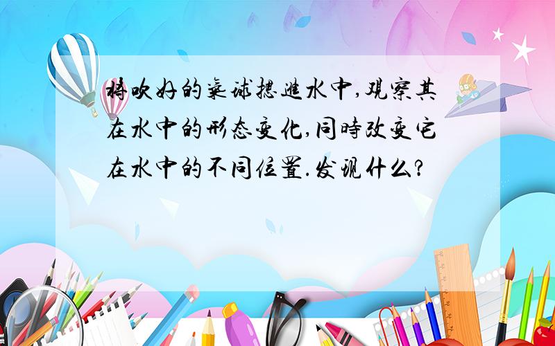 将吹好的气球摁进水中,观察其在水中的形态变化,同时改变它在水中的不同位置.发现什么?