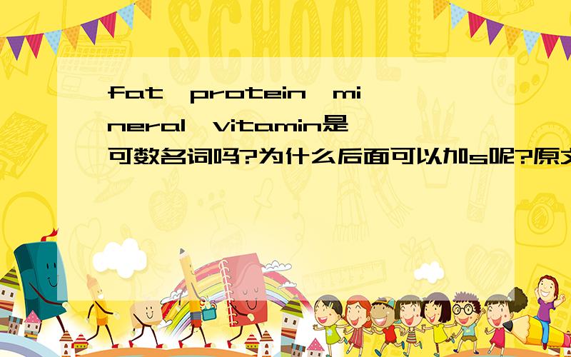 fat,protein,mineral,vitamin是可数名词吗?为什么后面可以加s呢?原文：Scientific information about your body's needs for fats,proteins,minerals and vitamins can help you decide on the right things to eat and the right amount to eat.