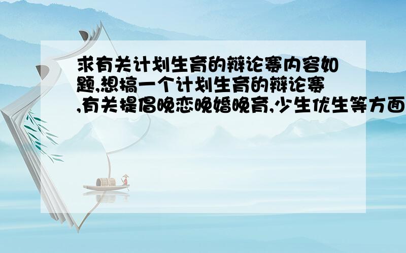 求有关计划生育的辩论赛内容如题,想搞一个计划生育的辩论赛,有关提倡晚恋晚婚晚育,少生优生等方面.要求是写出双方辩论的内容.最好能全面一点,当然,只写出大概也可以,如事例,论点论据