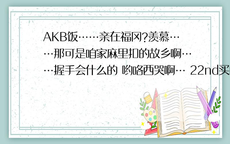 AKB饭……亲在福冈?羡慕……那可是咱家麻里扣的故乡啊……握手会什么的 哟咯西哭啊… 22nd买的初回有握手券啊………想收藏来着… 但是看到握手券又摸不到手……心里难受啊 … 亲 加个