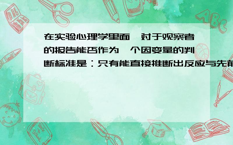 在实验心理学里面,对于观察者的报告能否作为一个因变量的判断标准是：只有能直接推断出反应与先前知觉事件之间有可核实关系时,因变量才有效.用另一句话说：报告时反应和某个先前或