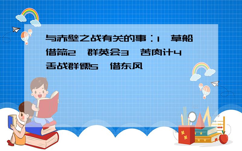 与赤壁之战有关的事：1,草船借箭2,群英会3,苦肉计4,舌战群儒5,借东风