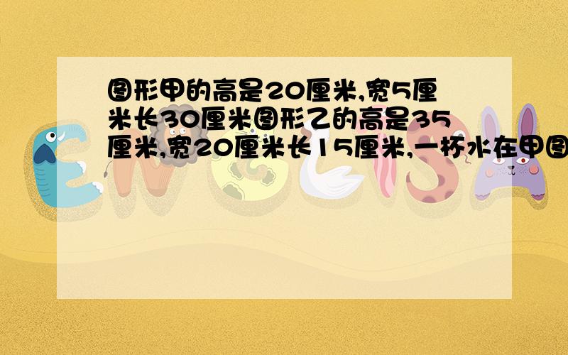 图形甲的高是20厘米,宽5厘米长30厘米图形乙的高是35厘米,宽20厘米长15厘米,一杯水在甲图形中高是15厘米那么水在乙图形中高是多少厘米?