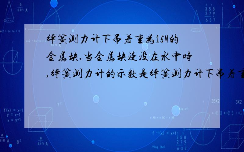 弹簧测力计下吊着重为15N的金属块,当金属块浸没在水中时,弹簧测力计的示数是弹簧测力计下吊着重为15N的金属块,当金属块浸没在水中时,弹簧测力计的示数为10N（g为10N/kg）.1.金属块受到向