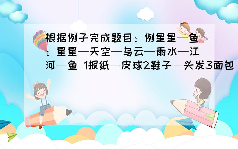 根据例子完成题目：例星星—鱼：星星—天空—乌云—雨水—江河—鱼 1报纸—皮球2鞋子—头发3面包—石头