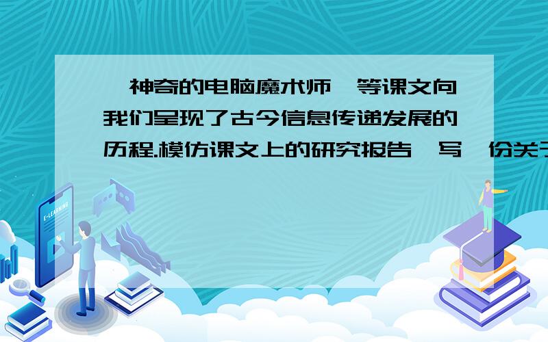 《神奇的电脑魔术师》等课文向我们呈现了古今信息传递发展的历程.模仿课文上的研究报告,写一份关于“古今信息传递发展的历程”的研究报告.现代信息传递方式:（3行）古今信息传递方